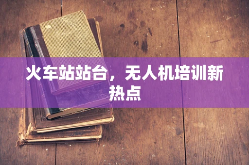 火车站站台，无人机培训新热点