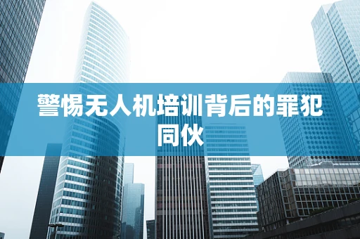 警惕无人机培训背后的罪犯同伙