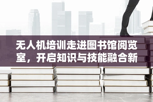 无人机培训走进图书馆阅览室，开启知识与技能融合新篇