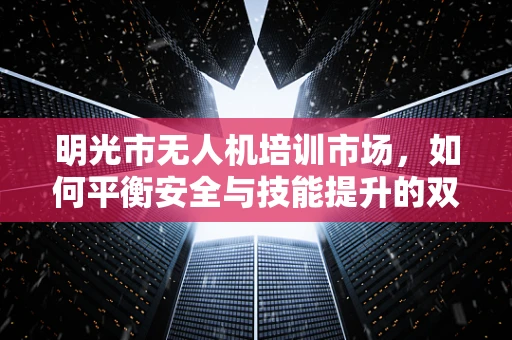 明光市无人机培训市场，如何平衡安全与技能提升的双重需求？