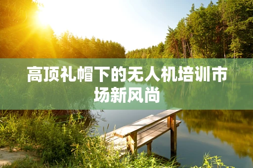 高顶礼帽下的无人机培训市场新风尚