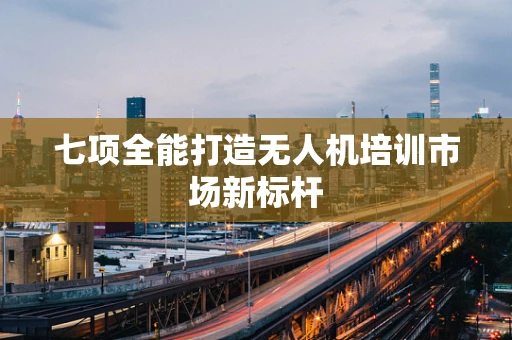 七项全能打造无人机培训市场新标杆