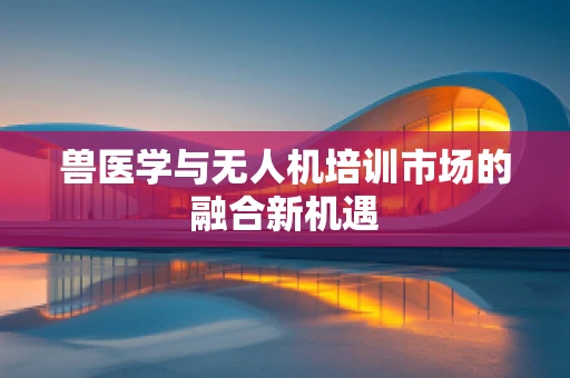 兽医学与无人机培训市场的融合新机遇