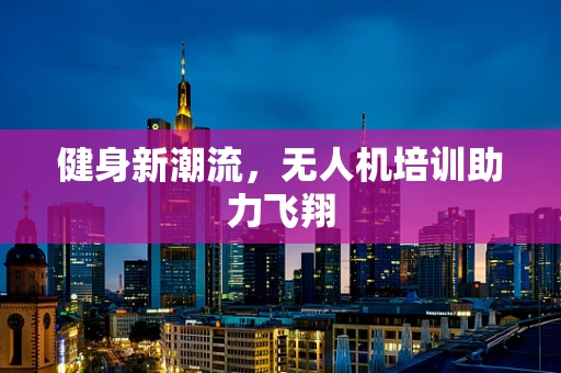 健身新潮流，无人机培训助力飞翔