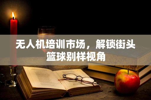 无人机培训市场，解锁街头篮球别样视角