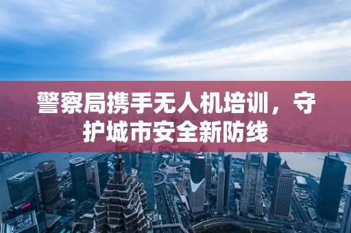 警察局携手无人机培训，守护城市安全新防线