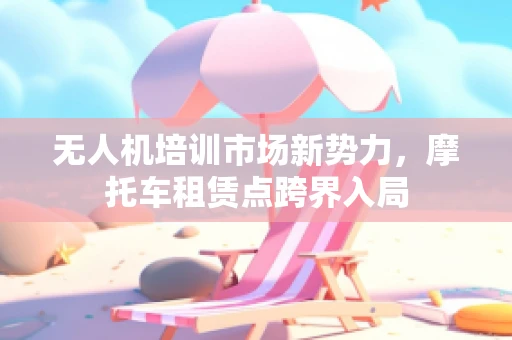 无人机培训市场新势力，摩托车租赁点跨界入局