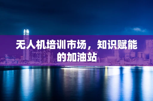 无人机培训市场，知识赋能的加油站
