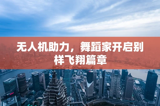无人机助力，舞蹈家开启别样飞翔篇章