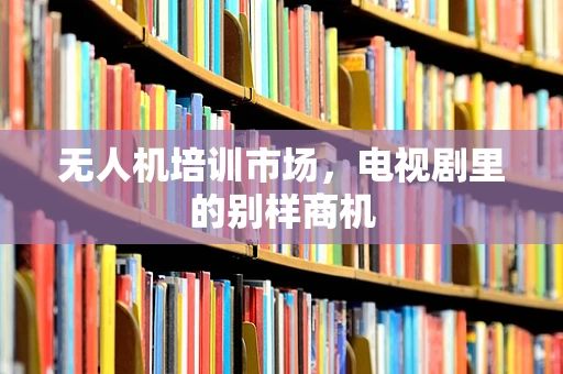 无人机培训市场，电视剧里的别样商机