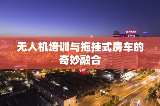 无人机培训与拖挂式房车的奇妙融合