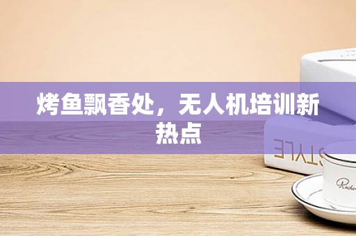 烤鱼飘香处，无人机培训新热点