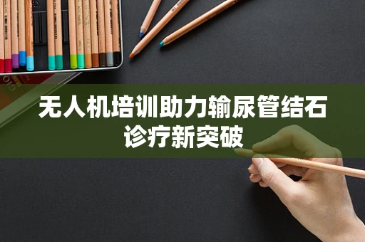 无人机培训助力输尿管结石诊疗新突破