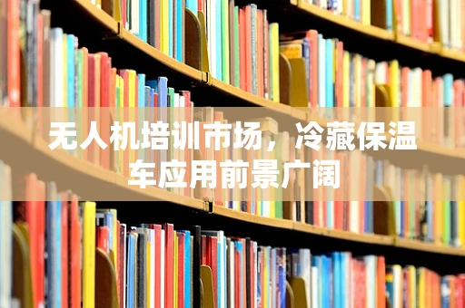 无人机培训市场，冷藏保温车应用前景广阔
