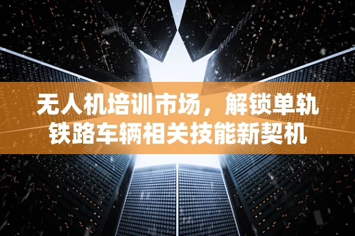 无人机培训市场，解锁单轨铁路车辆相关技能新契机