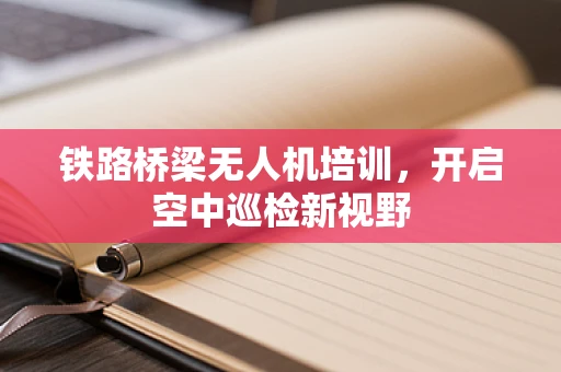 铁路桥梁无人机培训，开启空中巡检新视野