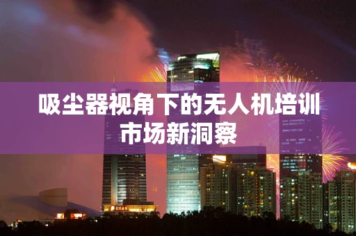 吸尘器视角下的无人机培训市场新洞察