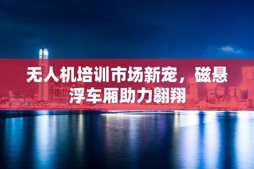 无人机培训市场新宠，磁悬浮车厢助力翱翔