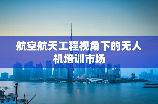 航空航天工程视角下的无人机培训市场