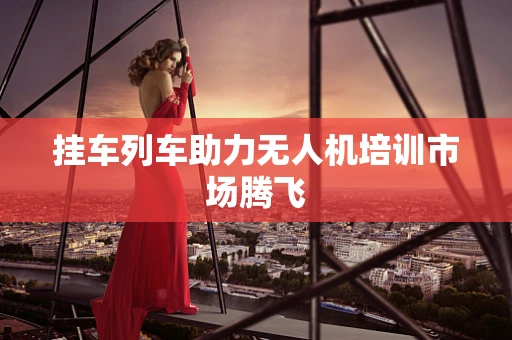 挂车列车助力无人机培训市场腾飞