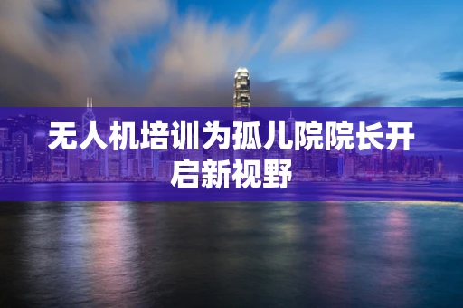 无人机培训为孤儿院院长开启新视野