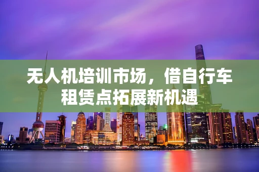 无人机培训市场，借自行车租赁点拓展新机遇