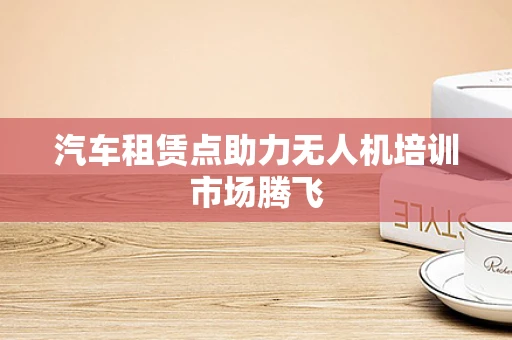 汽车租赁点助力无人机培训市场腾飞