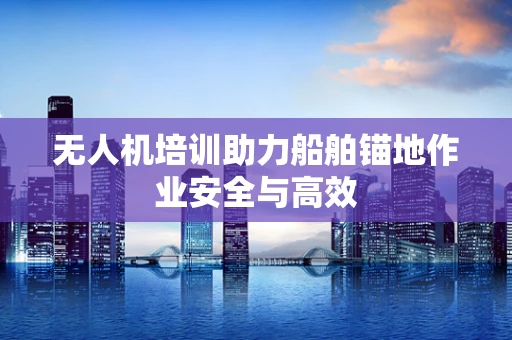 无人机培训助力船舶锚地作业安全与高效