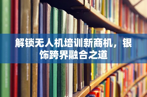 解锁无人机培训新商机，银饰跨界融合之道