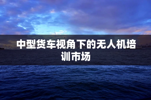 中型货车视角下的无人机培训市场