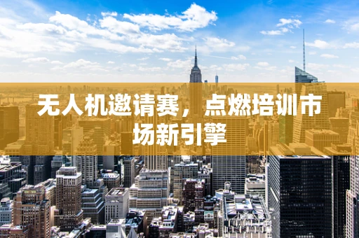 无人机邀请赛，点燃培训市场新引擎