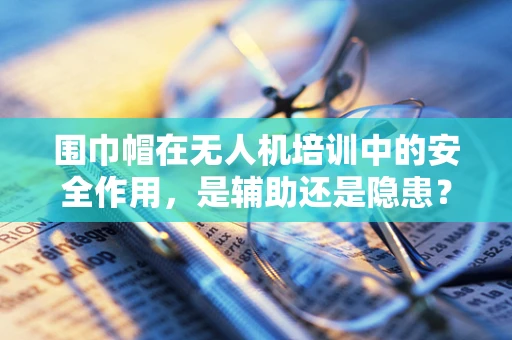 围巾帽在无人机培训中的安全作用，是辅助还是隐患？