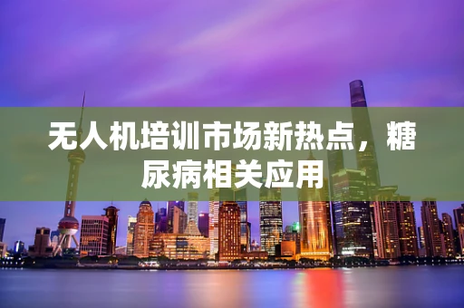 无人机培训市场新热点，糖尿病相关应用