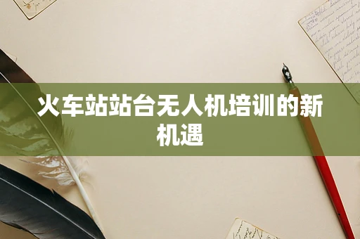 火车站站台无人机培训的新机遇