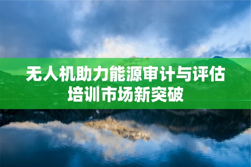 无人机助力能源审计与评估培训市场新突破