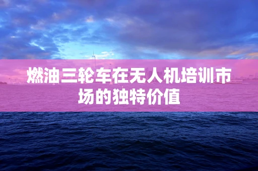 燃油三轮车在无人机培训市场的独特价值
