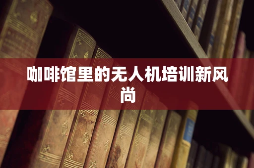 咖啡馆里的无人机培训新风尚