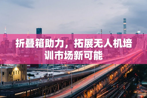 折叠箱助力，拓展无人机培训市场新可能