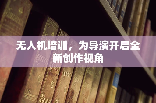 无人机培训，为导演开启全新创作视角