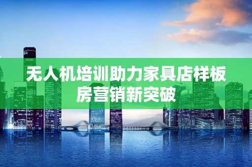 无人机培训助力家具店样板房营销新突破