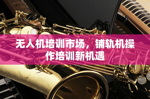 无人机培训市场，铺轨机操作培训新机遇