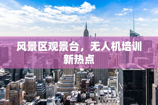 风景区观景台，无人机培训新热点