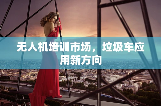 无人机培训市场，垃圾车应用新方向