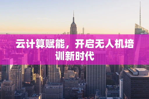 云计算赋能，开启无人机培训新时代