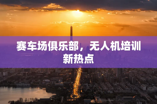 赛车场俱乐部，无人机培训新热点