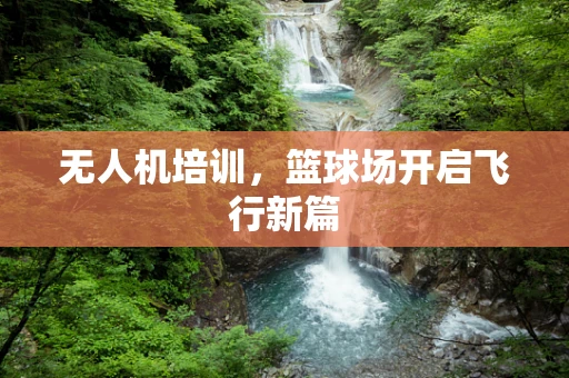 无人机培训，篮球场开启飞行新篇