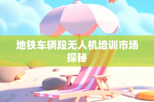 地铁车辆段无人机培训市场探秘