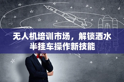 无人机培训市场，解锁洒水半挂车操作新技能