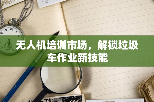 无人机培训市场，解锁垃圾车作业新技能