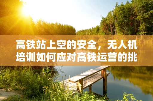 高铁站上空的安全，无人机培训如何应对高铁运营的挑战？